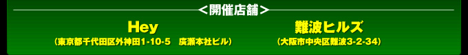 開催店舗：Hey（東京都千代田区外神田1-10-5　広瀬本社ビル2〜4F）
難波ヒルズ（大阪市中央区難波3-2-34）