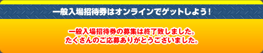 一般入場招待券の募集は終了致しました。たくさんのご応募ありがとうございました。