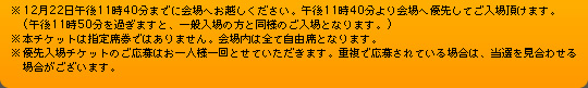 ※12月22日午後11時40分までに会場へお越しください。午後11時40分より会場へ優先してご入場頂けます。(午後11時50分を過ぎますと、一般入場の方と同様のご入場となります。)
※本チケットは指定席券ではありません。会場内は全て自由席となります。
※優先入場チケットのご応募はお一人様一回とせていただきます。重複で応募されている場合は、当選を見合わせる場合がございます。