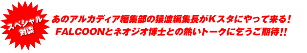 あのアルカディア編集部の猿渡編集長がＫスタにやって来る！ FALCOONとネオジオ博士との熱いトークに乞うご期待！！