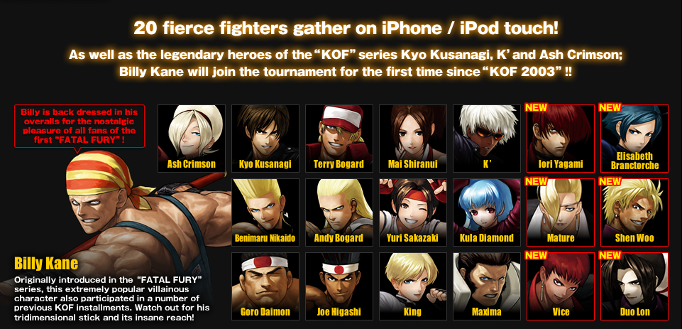 20 fierce fighters gather on iPhone / iPod touch!
As well as the legendary heroes of the“KOF”series Kyo Kusanagi, K’ and Ash Crimson;
Billy Kane will join the tournament for the first time since“KOF 2003”!!
