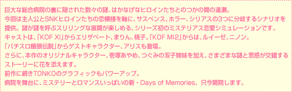 巨大な総合病院の裏に隠された数々の謎、はかなげなヒロインたちとのつかの間の逢瀬。
今回は主人公とSNKヒロインたちの恋模様を軸に、サスペンス、ホラー、シリアスの3つに分岐するシナリオを
提供。謎が謎を呼ぶスリリングな展開が楽しめる、シリーズ初のミステリアス恋愛シミュレーションです。キャストは、「KOF XI」からエリザベート、まりん、桃子。「KOF MI2」からは、ルイーゼ、ニノン。
「パチスロ餓狼伝説」からゲストキャラクター、アリスも登場。
さらに、本作のオリジナルキャラクター、壱塚あやめ、つぐみの双子姉妹を加え、さまざまな謎と思惑が交錯する
ストーリーに花を添えます。 前作に続きTONKOのグラフィックもパワーアップ。
病院を舞台に、ミステリーとロマンスいっぱいの新・Days of Memories、只今開院します。