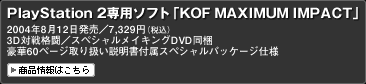 PlayStation 2専用ソフト「KOF MAXIMUM IMPACT」
2004年8月12日発売／7,329円（税込）
3D対戦格闘／スペシャルメイキングDVD同梱
豪華60ページ取り扱い説明書付属スペシャルパッケージ仕様