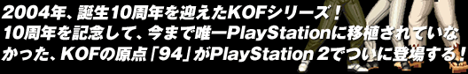 2004年、誕生10周年を迎えたKOFシリーズ！10周年を記念して、今まで唯一Playstationに移植されていなかった、KOFの原点「94」がPlayStation 2でついに登場する！
