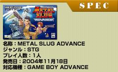 【SPEC】
名称：METAL SLUG ADVANCE
ジャンル：STG
プレイ人数：1人
発売日：2004年11月18日
対応機種：GAME BOY ADVANCE