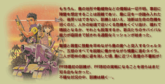 もちろん、島の地形や動植物などの情報は一切不明。事前に
障壁を想定することは困難であり、島に足を一歩踏み入れた
ら、後戻りはできない。訓練とはいえ、油断は生命の危機を
招くのだ。人外の秘境で迫りくる危機をくぐり抜け、晴れて
精鋭となるか、それとも脱落するか。新兵たちのサバイバル
能力が極限まで試される過酷なミッションが始まった。

緊張と興奮に鼓動を早めながら島の奥へと突入するウォルター。
五感のすべてを鋭敏に働かせながら慎重に進むタイラ。
二人が密林の奥に姿を消した頃、島に近づく数隻の不審船が！

PF隊最初の訓練が、PF隊初の実戦になることを彼らはまだ
知る由もなかった。
不穏な状況の中、訓練は続く…。
