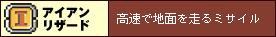 【アイアンリザード】
高速で地面を走るミサイル