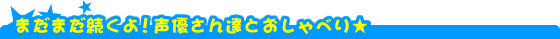 まだまだ続くよ！声優さん達とおしゃべり★